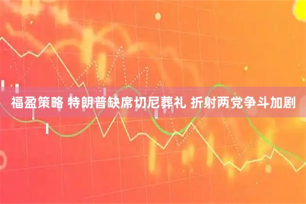 福盈策略 特朗普缺席切尼葬礼 折射两党争斗加剧