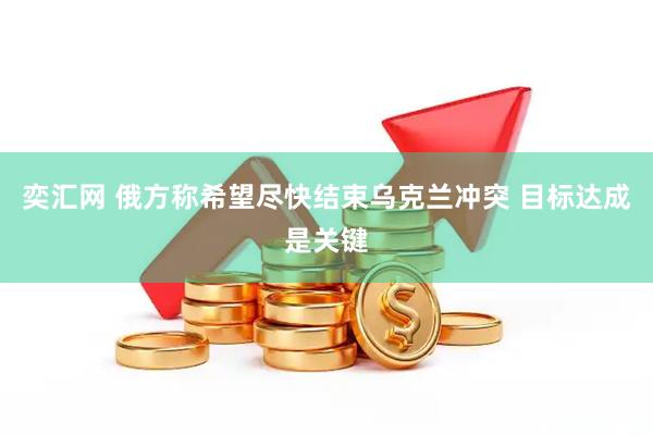 奕汇网 俄方称希望尽快结束乌克兰冲突 目标达成是关键