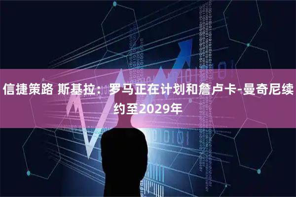 信捷策路 斯基拉：罗马正在计划和詹卢卡-曼奇尼续约至2029年