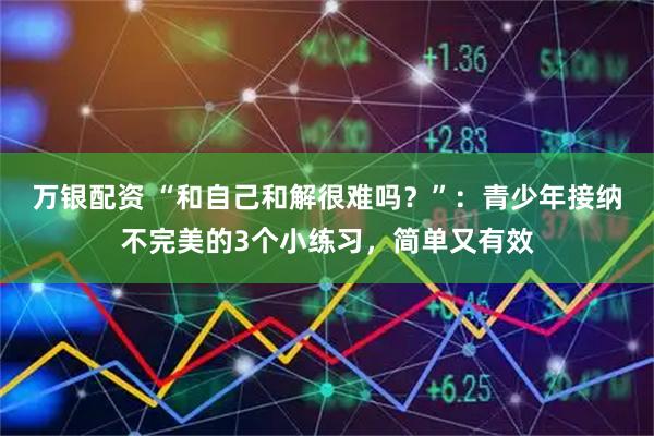 万银配资 “和自己和解很难吗？”：青少年接纳不完美的3个小练习，简单又有效