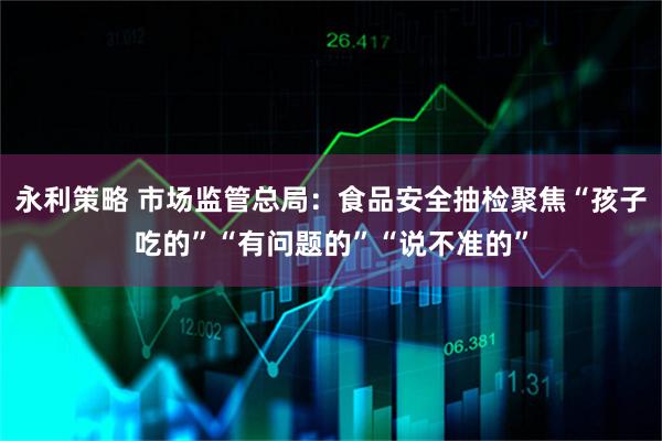 永利策略 市场监管总局：食品安全抽检聚焦“孩子吃的”“有问题的”“说不准的”