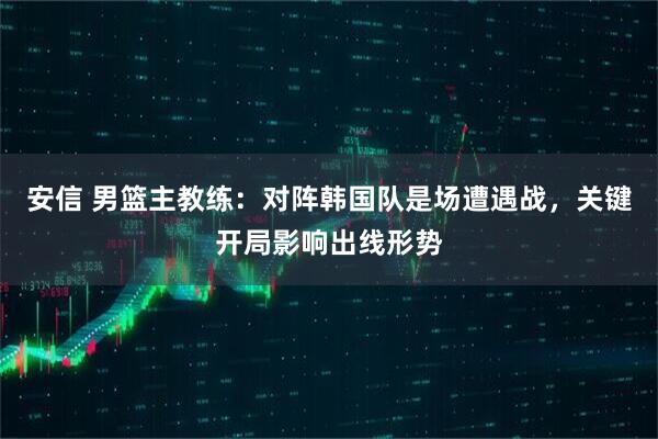 安信 男篮主教练：对阵韩国队是场遭遇战，关键开局影响出线形势