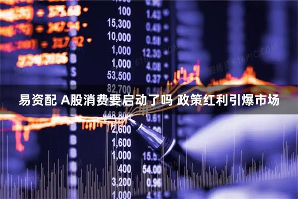 易资配 A股消费要启动了吗 政策红利引爆市场
