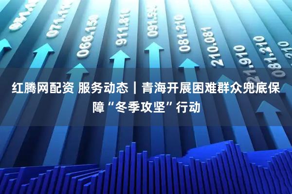 红腾网配资 服务动态｜青海开展困难群众兜底保障“冬季攻坚”行动