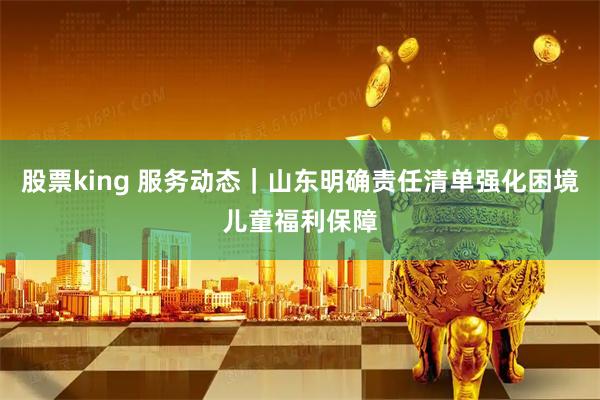 股票king 服务动态｜山东明确责任清单强化困境儿童福利保障