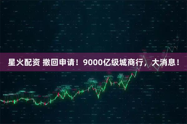 星火配资 撤回申请！9000亿级城商行，大消息！