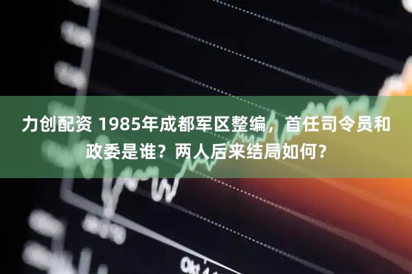 力创配资 1985年成都军区整编，首任司令员和政委是谁？两人后来结局如何？