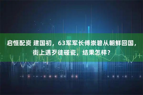 启恒配资 建国初，63军军长傅崇碧从朝鲜回国，街上遇歹徒碰瓷，结果怎样？