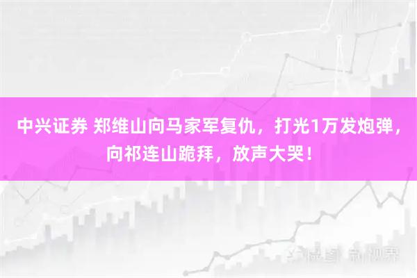 中兴证券 郑维山向马家军复仇，打光1万发炮弹，向祁连山跪拜，放声大哭！
