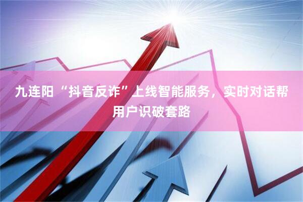 九连阳 “抖音反诈”上线智能服务，实时对话帮用户识破套路
