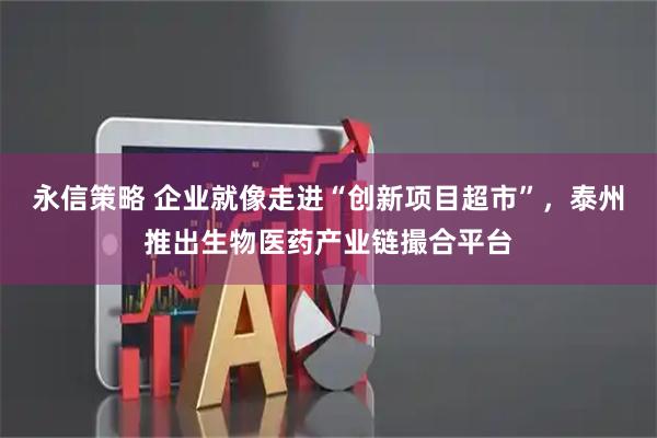 永信策略 企业就像走进“创新项目超市”，泰州推出生物医药产业链撮合平台