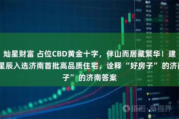 灿星财富 占位CBD黄金十字，伴山而居藏繁华！建邦JFC星辰入选济南首批高品质住宅，诠释 “好房子” 的济南答案