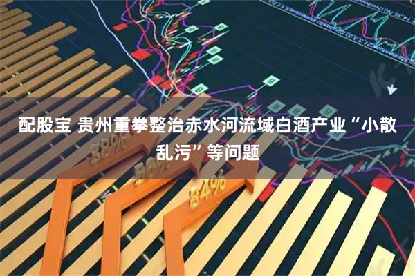 配股宝 贵州重拳整治赤水河流域白酒产业“小散乱污”等问题