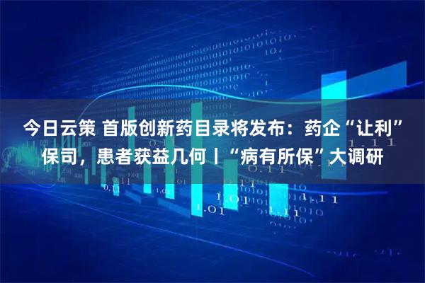今日云策 首版创新药目录将发布：药企“让利”保司，患者获益几何丨“病有所保”大调研