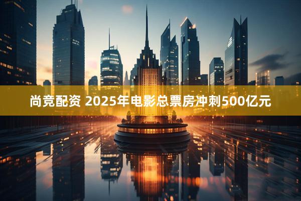 尚竞配资 2025年电影总票房冲刺500亿元