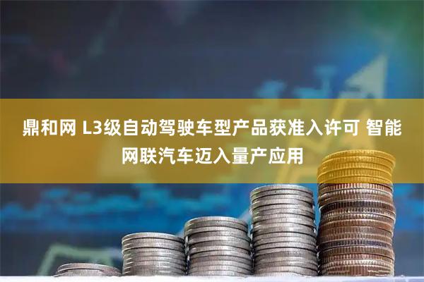 鼎和网 L3级自动驾驶车型产品获准入许可 智能网联汽车迈入量产应用