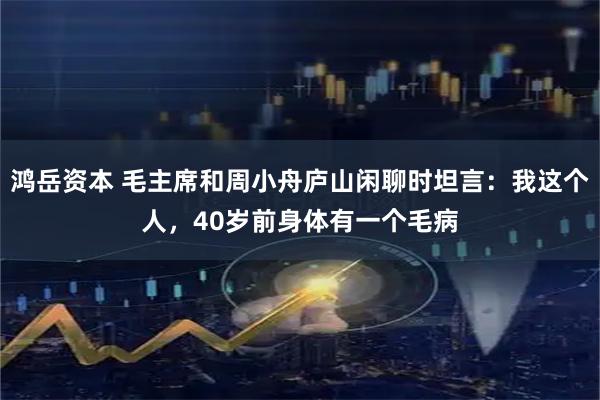 鸿岳资本 毛主席和周小舟庐山闲聊时坦言：我这个人，40岁前身体有一个毛病