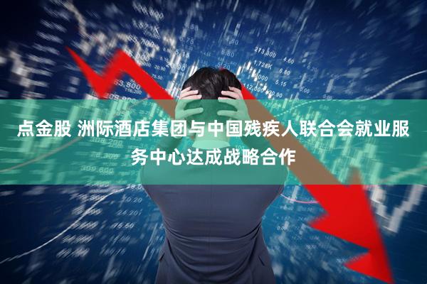 点金股 洲际酒店集团与中国残疾人联合会就业服务中心达成战略合作