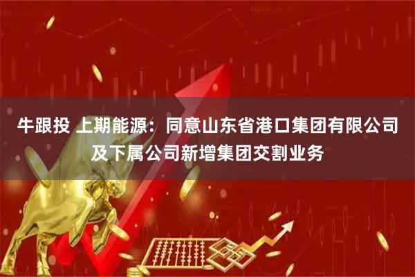 牛跟投 上期能源:同意山东省港口集团有限公司及下属公司新增集团交割业务