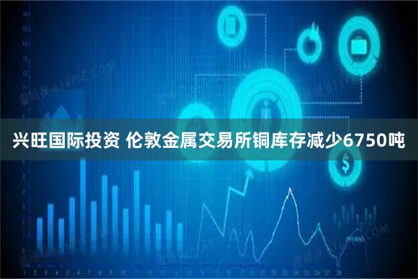 兴旺国际投资 伦敦金属交易所铜库存减少6750吨