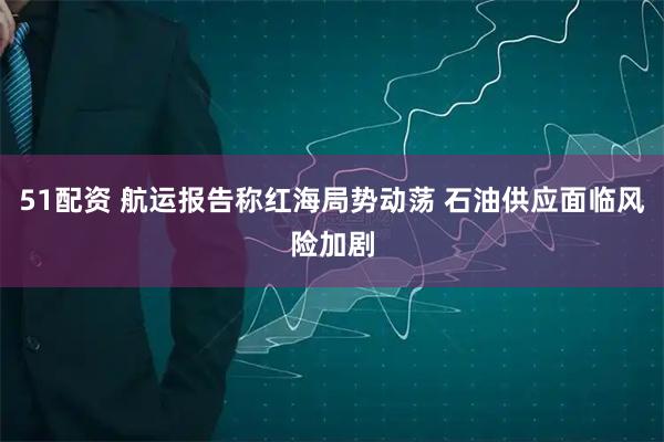 51配资 航运报告称红海局势动荡 石油供应面临风险加剧
