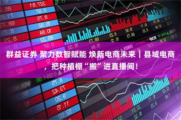 群益证券 聚力数智赋能 焕新电商未来｜县域电商，把种植棚“搬”进直播间！